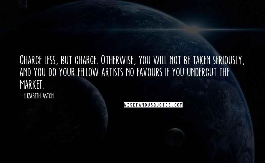 Elizabeth Aston Quotes: Charge less, but charge. Otherwise, you will not be taken seriously, and you do your fellow artists no favours if you undercut the market.