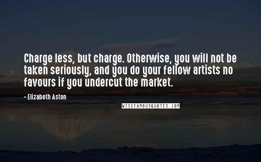 Elizabeth Aston Quotes: Charge less, but charge. Otherwise, you will not be taken seriously, and you do your fellow artists no favours if you undercut the market.