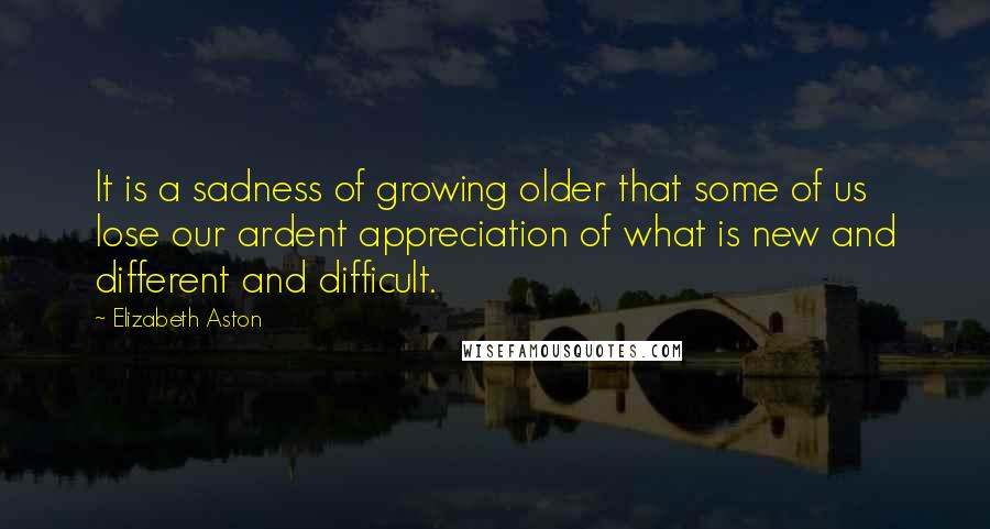 Elizabeth Aston Quotes: It is a sadness of growing older that some of us lose our ardent appreciation of what is new and different and difficult.