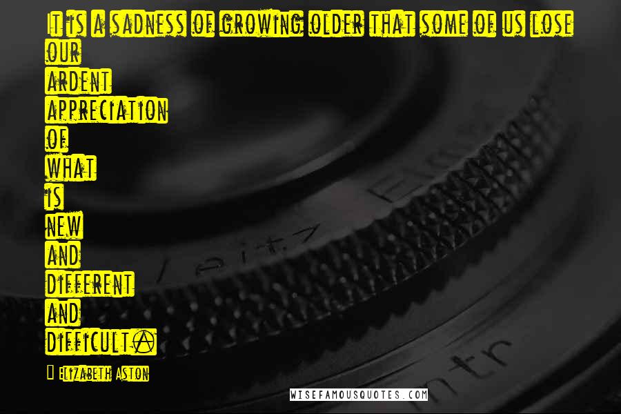 Elizabeth Aston Quotes: It is a sadness of growing older that some of us lose our ardent appreciation of what is new and different and difficult.