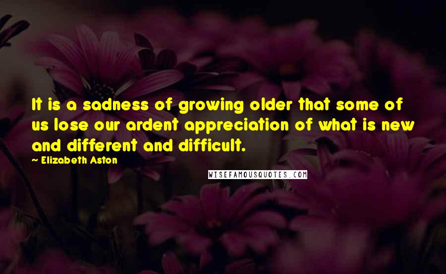 Elizabeth Aston Quotes: It is a sadness of growing older that some of us lose our ardent appreciation of what is new and different and difficult.