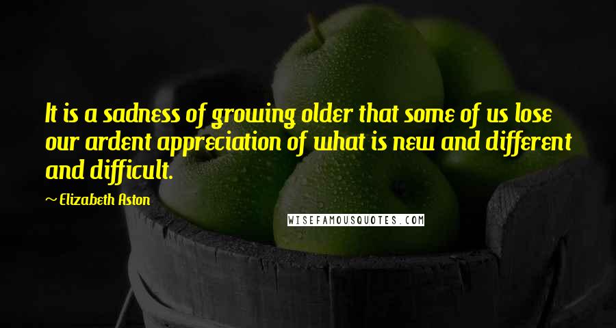 Elizabeth Aston Quotes: It is a sadness of growing older that some of us lose our ardent appreciation of what is new and different and difficult.