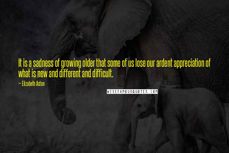 Elizabeth Aston Quotes: It is a sadness of growing older that some of us lose our ardent appreciation of what is new and different and difficult.