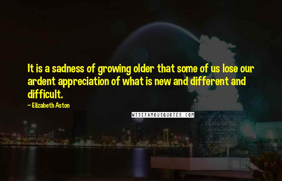 Elizabeth Aston Quotes: It is a sadness of growing older that some of us lose our ardent appreciation of what is new and different and difficult.