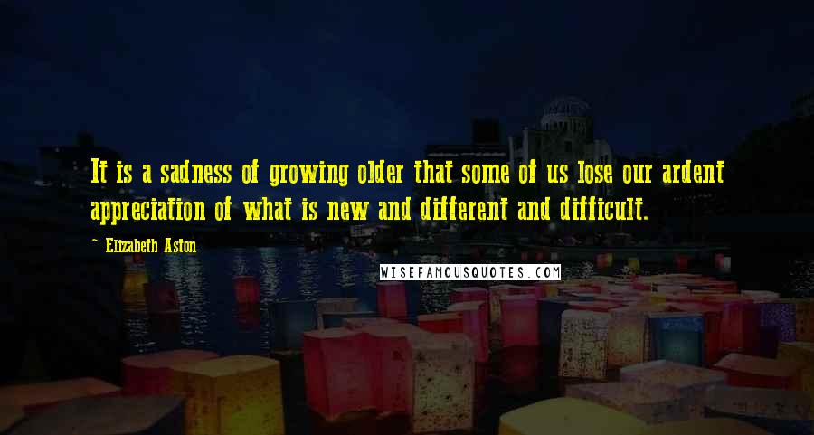 Elizabeth Aston Quotes: It is a sadness of growing older that some of us lose our ardent appreciation of what is new and different and difficult.