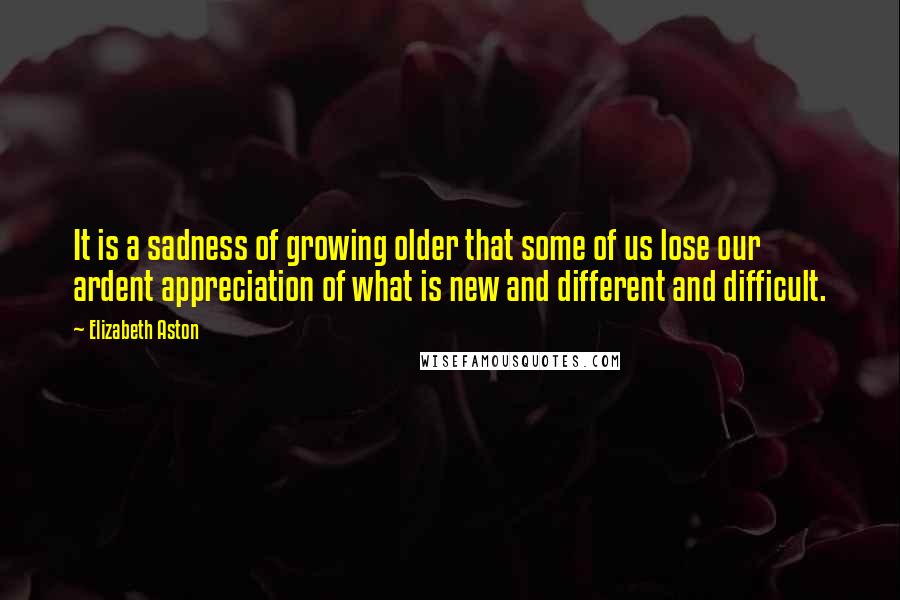 Elizabeth Aston Quotes: It is a sadness of growing older that some of us lose our ardent appreciation of what is new and different and difficult.