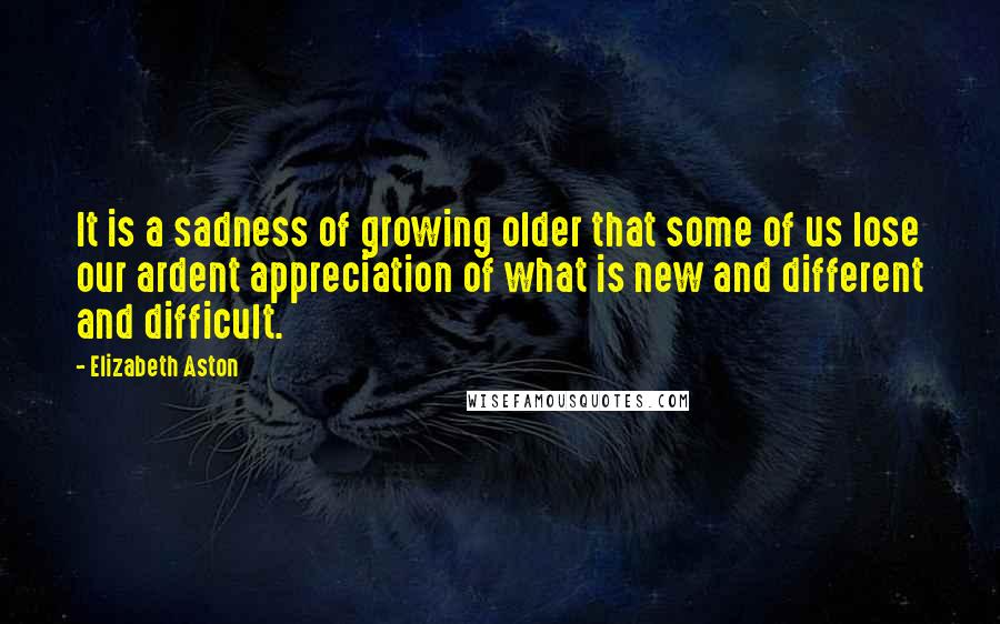 Elizabeth Aston Quotes: It is a sadness of growing older that some of us lose our ardent appreciation of what is new and different and difficult.