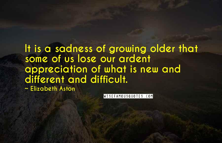 Elizabeth Aston Quotes: It is a sadness of growing older that some of us lose our ardent appreciation of what is new and different and difficult.