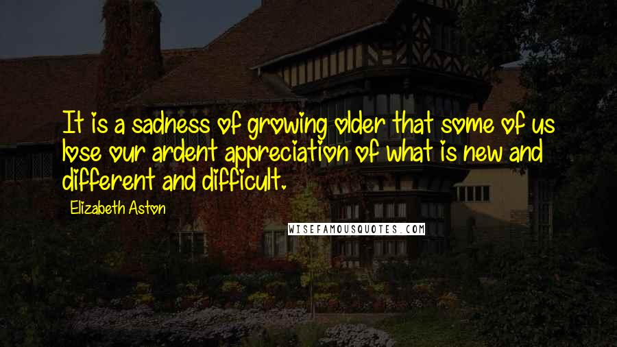 Elizabeth Aston Quotes: It is a sadness of growing older that some of us lose our ardent appreciation of what is new and different and difficult.