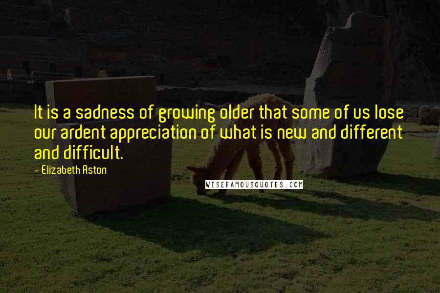 Elizabeth Aston Quotes: It is a sadness of growing older that some of us lose our ardent appreciation of what is new and different and difficult.