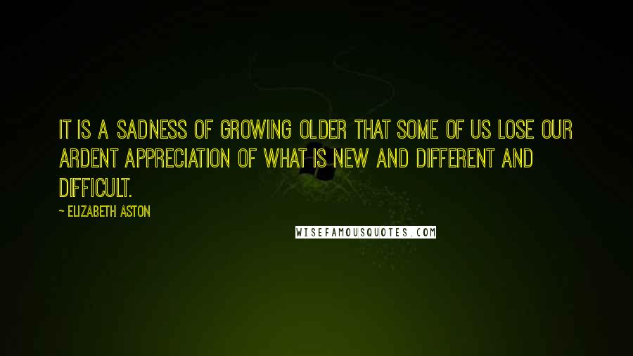 Elizabeth Aston Quotes: It is a sadness of growing older that some of us lose our ardent appreciation of what is new and different and difficult.