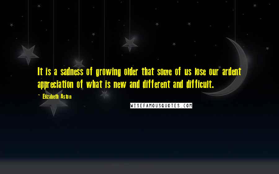 Elizabeth Aston Quotes: It is a sadness of growing older that some of us lose our ardent appreciation of what is new and different and difficult.