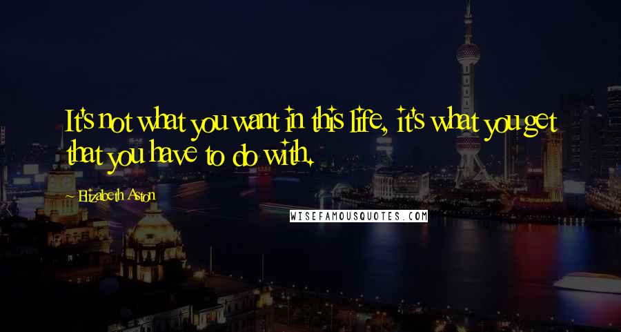 Elizabeth Aston Quotes: It's not what you want in this life, it's what you get that you have to do with.