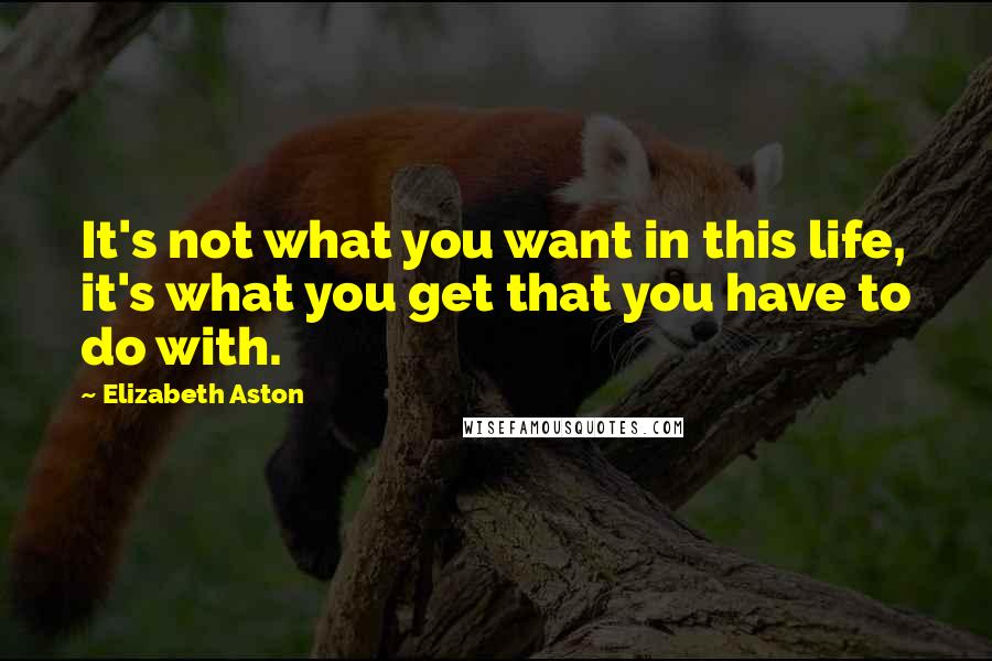 Elizabeth Aston Quotes: It's not what you want in this life, it's what you get that you have to do with.