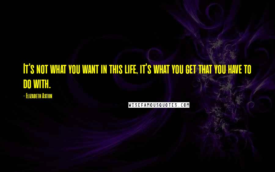 Elizabeth Aston Quotes: It's not what you want in this life, it's what you get that you have to do with.