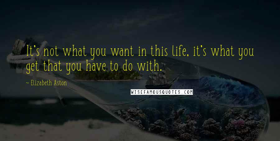 Elizabeth Aston Quotes: It's not what you want in this life, it's what you get that you have to do with.