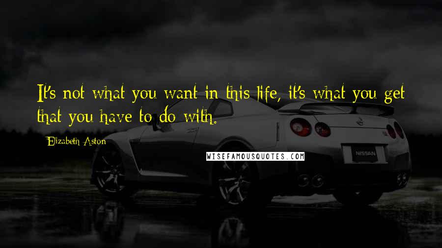 Elizabeth Aston Quotes: It's not what you want in this life, it's what you get that you have to do with.