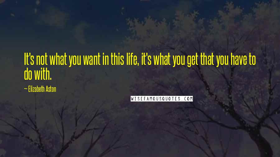 Elizabeth Aston Quotes: It's not what you want in this life, it's what you get that you have to do with.