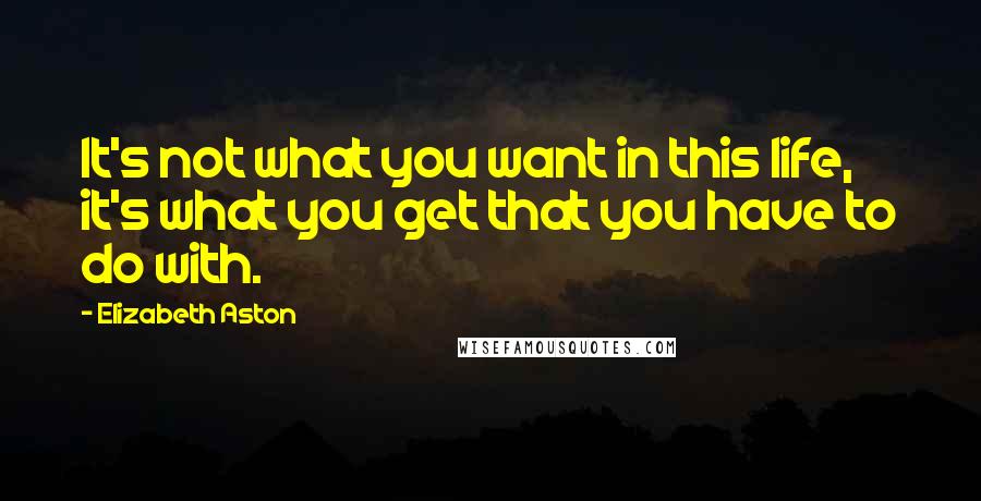 Elizabeth Aston Quotes: It's not what you want in this life, it's what you get that you have to do with.