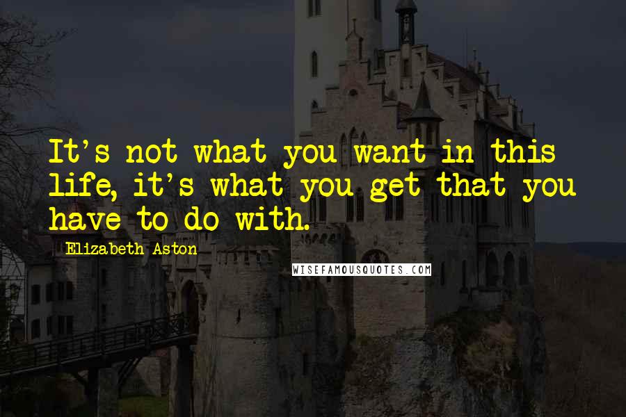 Elizabeth Aston Quotes: It's not what you want in this life, it's what you get that you have to do with.