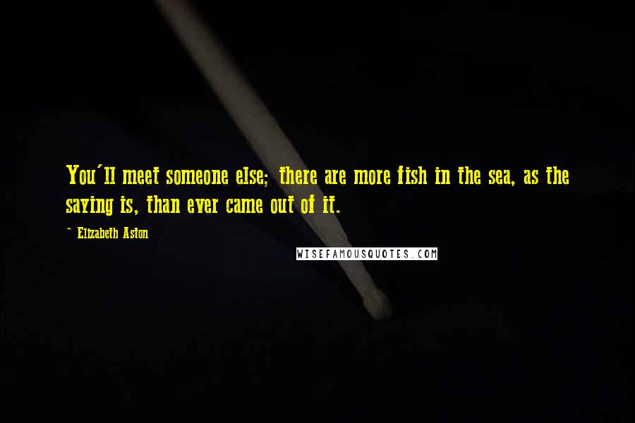 Elizabeth Aston Quotes: You'll meet someone else; there are more fish in the sea, as the saying is, than ever came out of it.