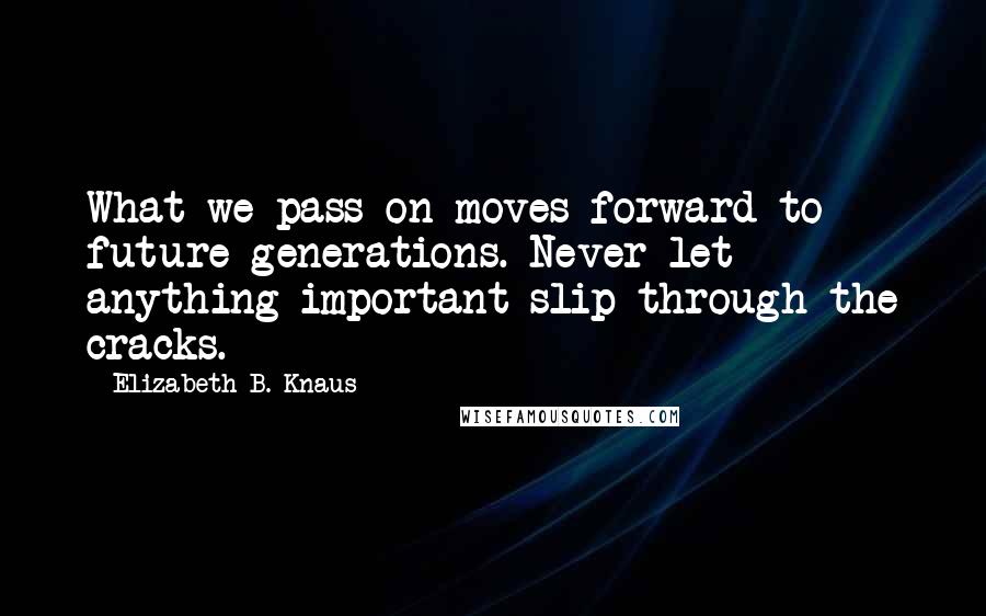 Elizabeth B. Knaus Quotes: What we pass on moves forward to future generations. Never let anything important slip through the cracks.