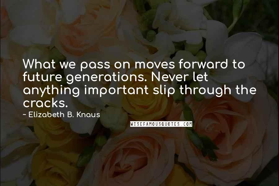 Elizabeth B. Knaus Quotes: What we pass on moves forward to future generations. Never let anything important slip through the cracks.