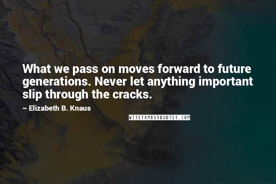 Elizabeth B. Knaus Quotes: What we pass on moves forward to future generations. Never let anything important slip through the cracks.