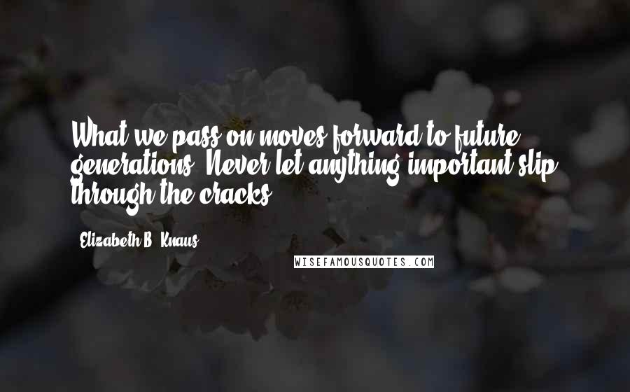 Elizabeth B. Knaus Quotes: What we pass on moves forward to future generations. Never let anything important slip through the cracks.