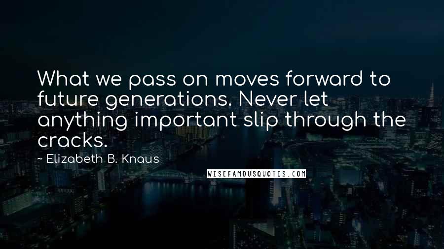 Elizabeth B. Knaus Quotes: What we pass on moves forward to future generations. Never let anything important slip through the cracks.