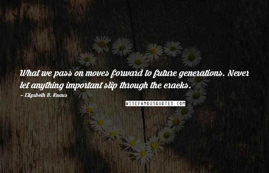 Elizabeth B. Knaus Quotes: What we pass on moves forward to future generations. Never let anything important slip through the cracks.