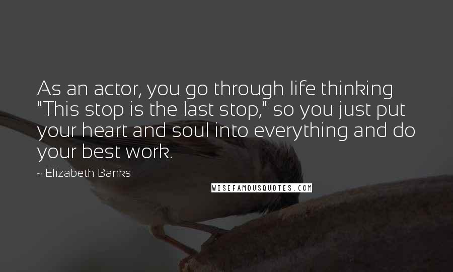 Elizabeth Banks Quotes: As an actor, you go through life thinking "This stop is the last stop," so you just put your heart and soul into everything and do your best work.