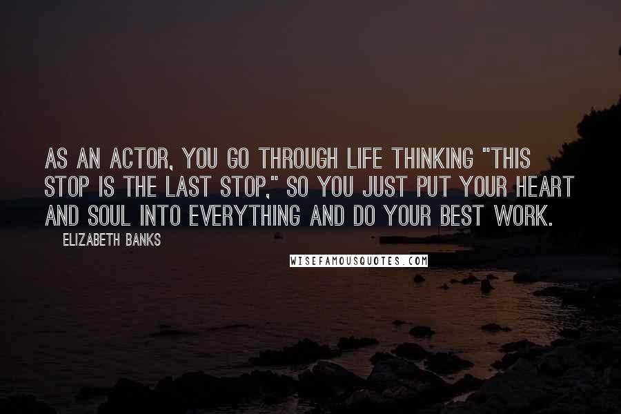 Elizabeth Banks Quotes: As an actor, you go through life thinking "This stop is the last stop," so you just put your heart and soul into everything and do your best work.