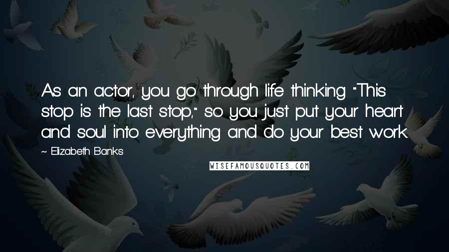 Elizabeth Banks Quotes: As an actor, you go through life thinking "This stop is the last stop," so you just put your heart and soul into everything and do your best work.