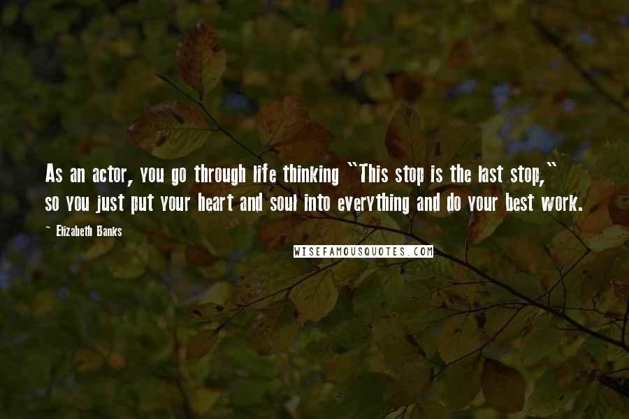 Elizabeth Banks Quotes: As an actor, you go through life thinking "This stop is the last stop," so you just put your heart and soul into everything and do your best work.