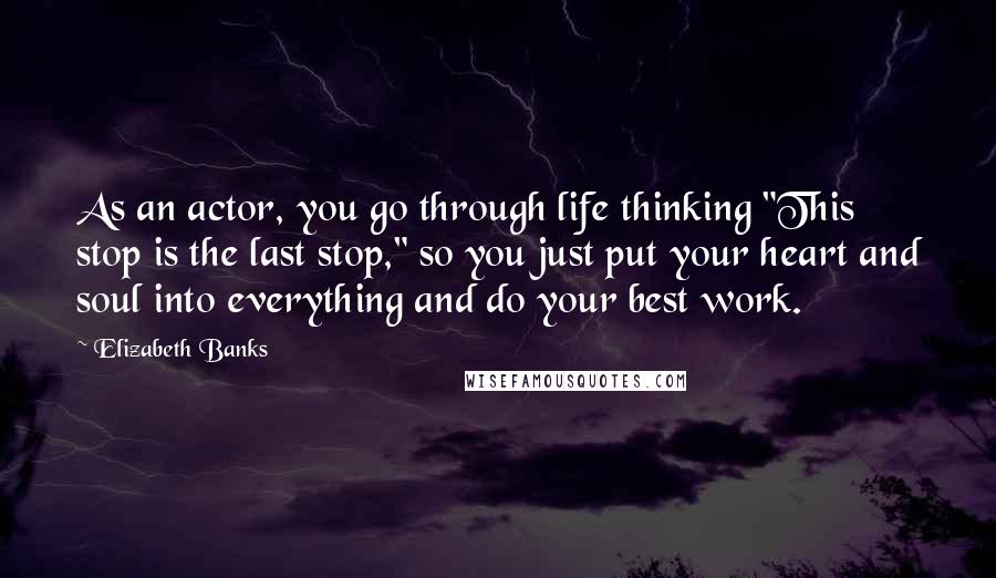 Elizabeth Banks Quotes: As an actor, you go through life thinking "This stop is the last stop," so you just put your heart and soul into everything and do your best work.