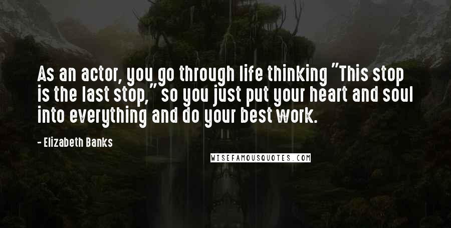 Elizabeth Banks Quotes: As an actor, you go through life thinking "This stop is the last stop," so you just put your heart and soul into everything and do your best work.