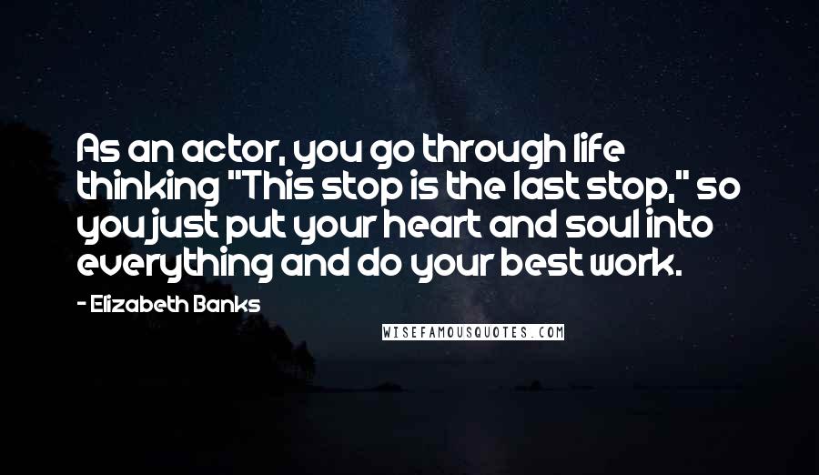 Elizabeth Banks Quotes: As an actor, you go through life thinking "This stop is the last stop," so you just put your heart and soul into everything and do your best work.