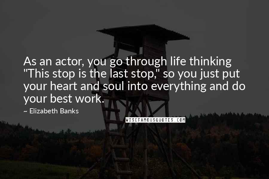 Elizabeth Banks Quotes: As an actor, you go through life thinking "This stop is the last stop," so you just put your heart and soul into everything and do your best work.