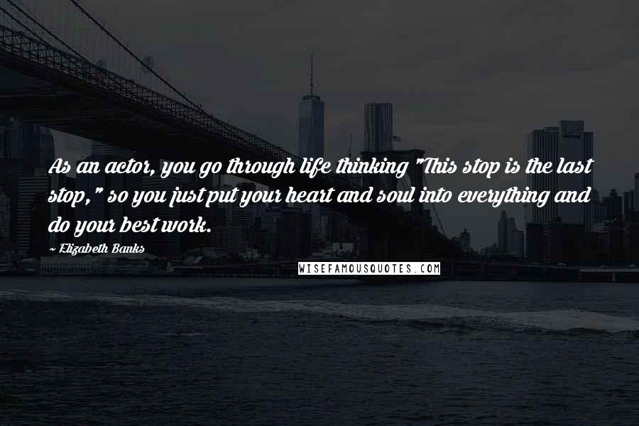 Elizabeth Banks Quotes: As an actor, you go through life thinking "This stop is the last stop," so you just put your heart and soul into everything and do your best work.