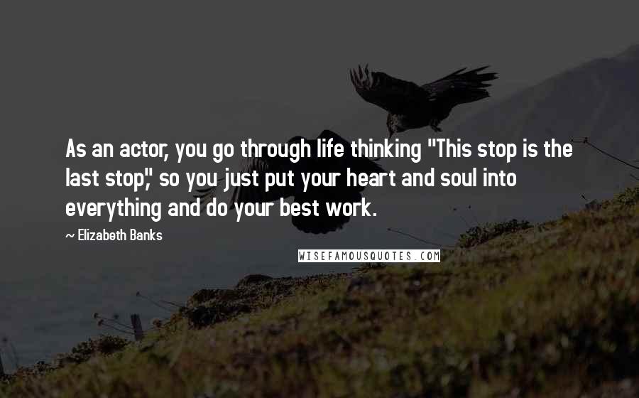 Elizabeth Banks Quotes: As an actor, you go through life thinking "This stop is the last stop," so you just put your heart and soul into everything and do your best work.