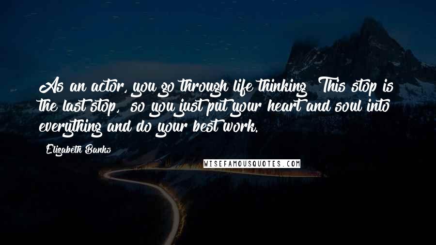 Elizabeth Banks Quotes: As an actor, you go through life thinking "This stop is the last stop," so you just put your heart and soul into everything and do your best work.