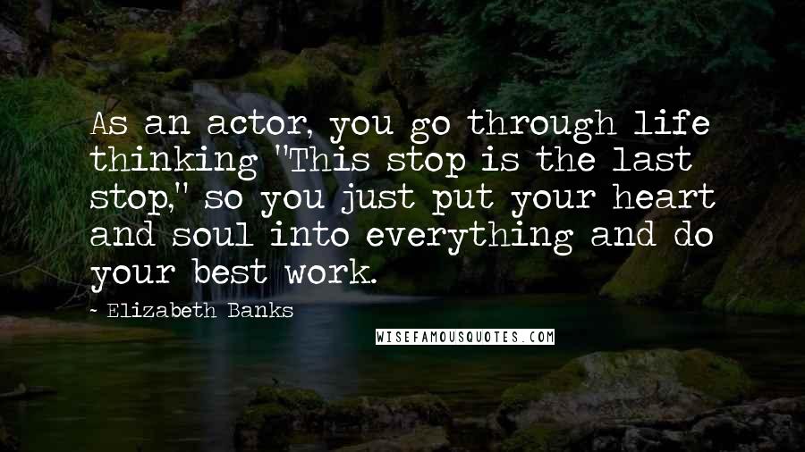 Elizabeth Banks Quotes: As an actor, you go through life thinking "This stop is the last stop," so you just put your heart and soul into everything and do your best work.