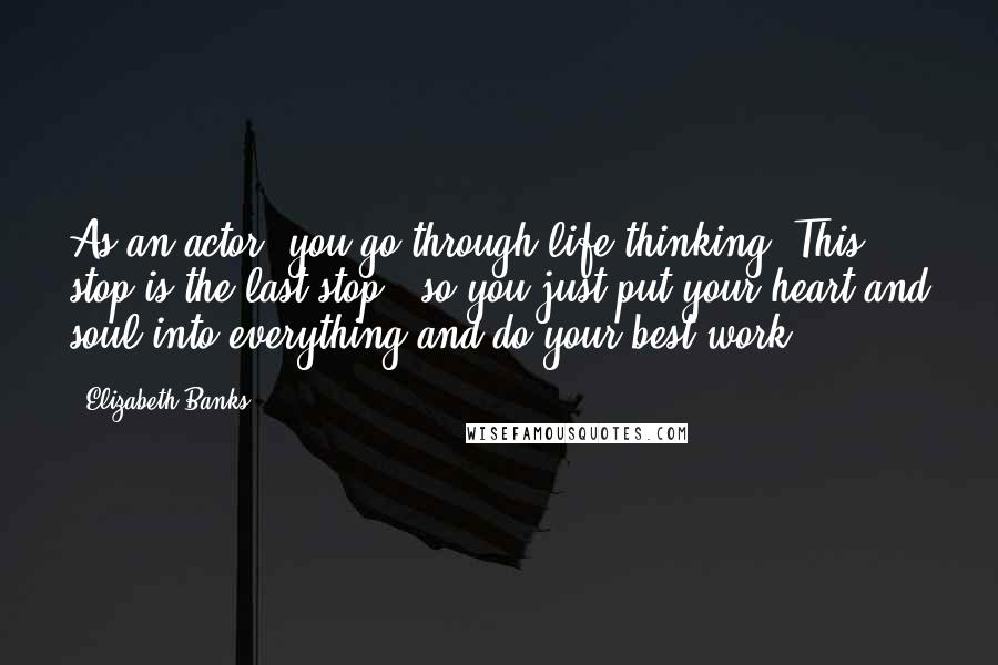 Elizabeth Banks Quotes: As an actor, you go through life thinking "This stop is the last stop," so you just put your heart and soul into everything and do your best work.