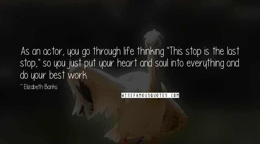 Elizabeth Banks Quotes: As an actor, you go through life thinking "This stop is the last stop," so you just put your heart and soul into everything and do your best work.