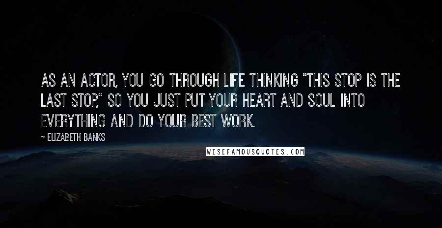 Elizabeth Banks Quotes: As an actor, you go through life thinking "This stop is the last stop," so you just put your heart and soul into everything and do your best work.