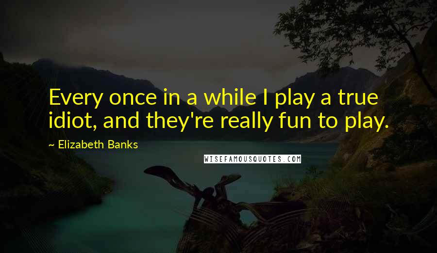 Elizabeth Banks Quotes: Every once in a while I play a true idiot, and they're really fun to play.