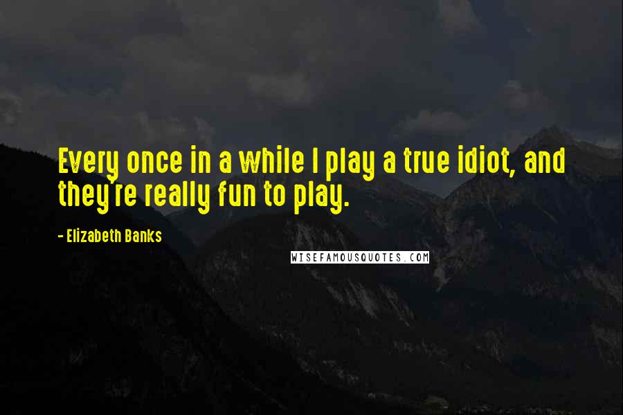 Elizabeth Banks Quotes: Every once in a while I play a true idiot, and they're really fun to play.