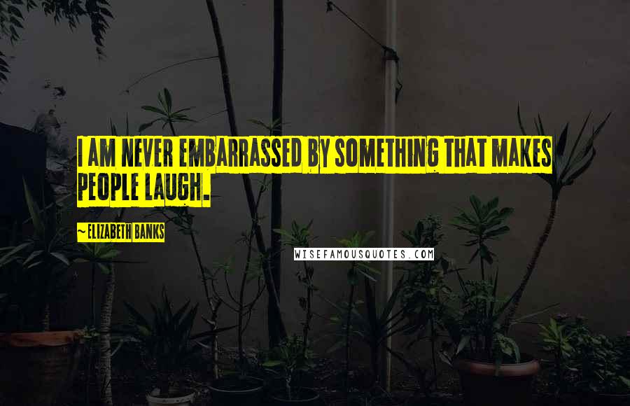 Elizabeth Banks Quotes: I am never embarrassed by something that makes people laugh.