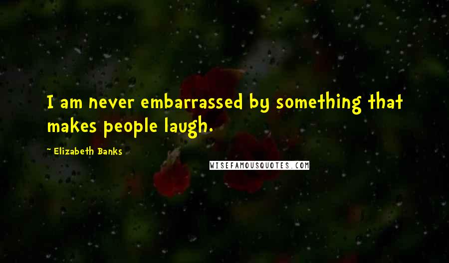 Elizabeth Banks Quotes: I am never embarrassed by something that makes people laugh.